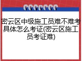密云区中级施工员难不难考具体怎么考证(密云区施工员考证难)