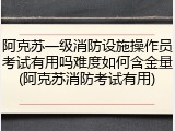 阿克苏一级消防设施操作员考试有用吗难度如何含金量(阿克苏消防考试有用)
