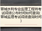 晋城水利专业监理工程师考试成绩公布时间如何查询(晋城监理考试成绩查询时间)