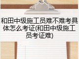 和田中级施工员难不难考具体怎么考证(和田中级施工员考证难)