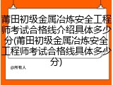 莆田初级金属冶炼安全工程师考试合格线介绍具体多少分(莆田初级金属冶炼安全工程师考试合格线具体多少分)