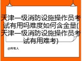 天津一级消防设施操作员考试有用吗难度如何含金量(天津一级消防设施操作员考试有用难考)