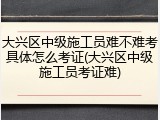 大兴区中级施工员难不难考具体怎么考证(大兴区中级施工员考证难)