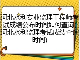 河北水利专业监理工程师考试成绩公布时间如何查询(河北水利监理考试成绩查询时间)