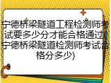 宁德桥梁隧道工程检测师考试要多少分才能合格通过(宁德桥梁隧道检测师考试合格分多少)