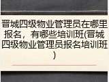 晋城四级物业管理员在哪里报名，有哪些培训班(晋城四级物业管理员报名培训班)