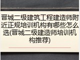 晋城二级建筑工程建造师附近正规培训机构有哪些怎么选(晋城二级建造师培训机构推荐)