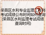 荣昌区水利专业监理工程师考试成绩公布时间如何查询(荣昌区水利监理考试成绩查询时间)