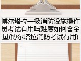 博尔塔拉一级消防设施操作员考试有用吗难度如何含金量(博尔塔拉消防考试有用)