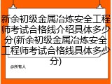 新余初级金属冶炼安全工程师考试合格线介绍具体多少分(新余初级金属冶炼安全工程师考试合格线具体多少分)