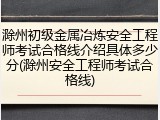 滁州初级金属冶炼安全工程师考试合格线介绍具体多少分(滁州安全工程师考试合格线)