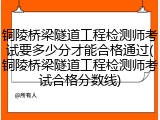 铜陵桥梁隧道工程检测师考试要多少分才能合格通过(铜陵桥梁隧道工程检测师考试合格分数线)