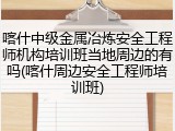 喀什中级金属冶炼安全工程师机构培训班当地周边的有吗(喀什周边安全工程师培训班)