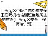 门头沟区中级金属冶炼安全工程师机构培训班当地周边的有吗(门头沟区安全工程师培训班)