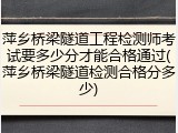 萍乡桥梁隧道工程检测师考试要多少分才能合格通过(萍乡桥梁隧道检测合格分多少)