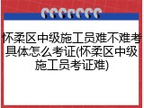 怀柔区中级施工员难不难考具体怎么考证(怀柔区中级施工员考证难)
