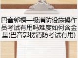 巴音郭楞一级消防设施操作员考试有用吗难度如何含金量(巴音郭楞消防考试有用)
