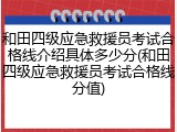 和田四级应急救援员考试合格线介绍具体多少分(和田四级应急救援员考试合格线分值)