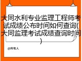 大同水利专业监理工程师考试成绩公布时间如何查询(大同监理考试成绩查询时间)