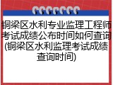 铜梁区水利专业监理工程师考试成绩公布时间如何查询(铜梁区水利监理考试成绩查询时间)