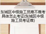 东城区中级施工员难不难考具体怎么考证(东城区中级施工员考证难)