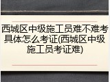 西城区中级施工员难不难考具体怎么考证(西城区中级施工员考证难)