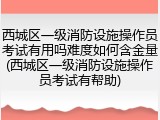 西城区一级消防设施操作员考试有用吗难度如何含金量(西城区一级消防设施操作员考试有帮助)