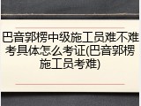 巴音郭楞中级施工员难不难考具体怎么考证(巴音郭楞施工员考难)