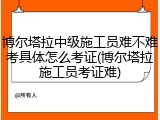 博尔塔拉中级施工员难不难考具体怎么考证(博尔塔拉施工员考证难)