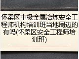 怀柔区中级金属冶炼安全工程师机构培训班当地周边的有吗(怀柔区安全工程师培训班)