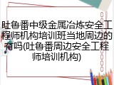 吐鲁番中级金属冶炼安全工程师机构培训班当地周边的有吗(吐鲁番周边安全工程师培训机构)
