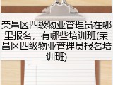 荣昌区四级物业管理员在哪里报名，有哪些培训班(荣昌区四级物业管理员报名培训班)
