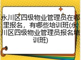 永川区四级物业管理员在哪里报名，有哪些培训班(永川区四级物业管理员报名培训班)