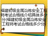 福建初级金属冶炼安全工程师考试合格线介绍具体多少分(福建初级金属冶炼安全工程师考试合格线多少分)