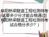 阜阳桥梁隧道工程检测师考试要多少分才能合格通过(阜阳桥梁隧道工程检测师考试合格分多少？)
