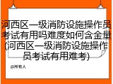 河西区一级消防设施操作员考试有用吗难度如何含金量(河西区一级消防设施操作员考试有用难考)