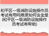 和平区一级消防设施操作员考试有用吗难度如何含金量(和平区一级消防设施操作员考试有帮助)