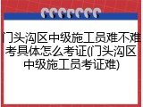 门头沟区中级施工员难不难考具体怎么考证(门头沟区中级施工员考证难)