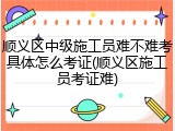 顺义区中级施工员难不难考具体怎么考证(顺义区施工员考证难)