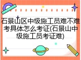 石景山区中级施工员难不难考具体怎么考证(石景山中级施工员考证难)
