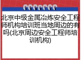 北京中级金属冶炼安全工程师机构培训班当地周边的有吗(北京周边安全工程师培训机构)