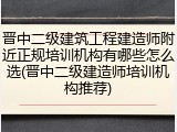 晋中二级建筑工程建造师附近正规培训机构有哪些怎么选(晋中二级建造师培训机构推荐)