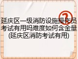 延庆区一级消防设施操作员考试有用吗难度如何含金量(延庆区消防考试有用)
