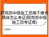 阿克苏中级施工员难不难考具体怎么考证(阿克苏中级施工员考证难)