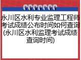 永川区水利专业监理工程师考试成绩公布时间如何查询(永川区水利监理考试成绩查询时间)
