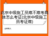 北京中级施工员难不难考具体怎么考证(北京中级施工员考证难)