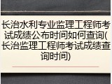 长治水利专业监理工程师考试成绩公布时间如何查询(长治监理工程师考试成绩查询时间)
