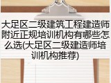 大足区二级建筑工程建造师附近正规培训机构有哪些怎么选(大足区二级建造师培训机构推荐)