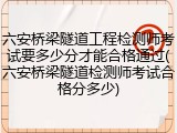 六安桥梁隧道工程检测师考试要多少分才能合格通过(六安桥梁隧道检测师考试合格分多少)