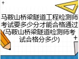 马鞍山桥梁隧道工程检测师考试要多少分才能合格通过(马鞍山桥梁隧道检测师考试合格分多少)